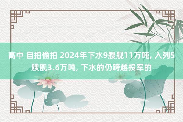 高中 自拍偷拍 2024年下水9艘舰11万吨， 入列5艘舰3.6万吨， 下水的仍跨越投军的