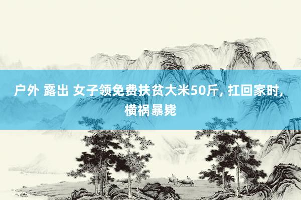 户外 露出 女子领免费扶贫大米50斤， 扛回家时， 横祸暴毙