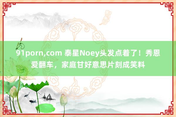 91porn，com 泰星Noey头发点着了！秀恩爱翻车，家庭甘好意思片刻成笑料