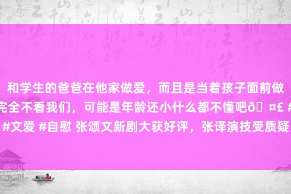 和学生的爸爸在他家做爱，而且是当着孩子面前做爱，太刺激了，孩子完全不看我们，可能是年龄还小什么都不懂吧🤣 #同城 #文爱 #自慰 张颂文新剧大获好评，张译演技受质疑，二东说念主格调迥异引热议
