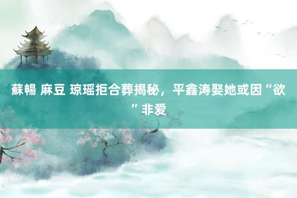 蘇暢 麻豆 琼瑶拒合葬揭秘，平鑫涛娶她或因“欲”非爱