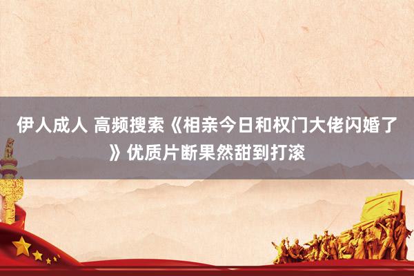 伊人成人 高频搜索《相亲今日和权门大佬闪婚了》优质片断果然甜到打滚