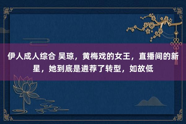 伊人成人综合 吴琼，黄梅戏的女王，直播间的新星，她到底是遴荐了转型，如故低