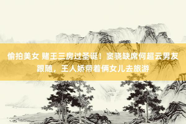 偷拍美女 赌王三房过圣诞！窦骁缺席何超云男友跟随，王人娇带着俩女儿去旅游