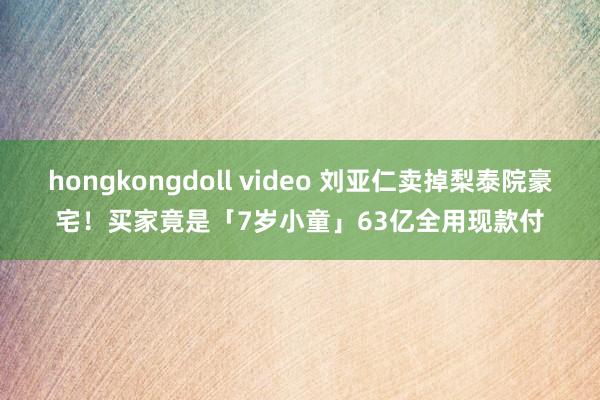 hongkongdoll video 刘亚仁卖掉梨泰院豪宅！买家竟是「7岁小童」　63亿全用现款付