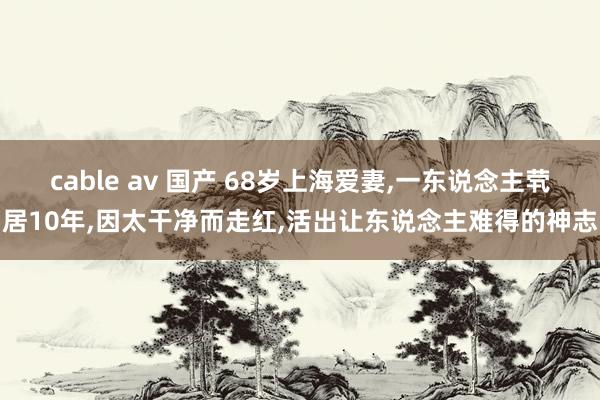 cable av 国产 68岁上海爱妻，一东说念主茕居10年，因太干净而走红，活出让东说念主难得的神志