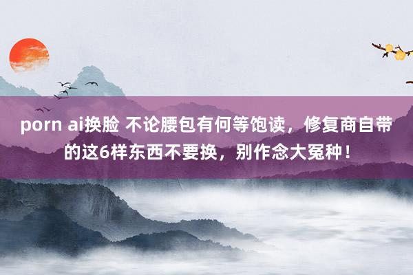 porn ai换脸 不论腰包有何等饱读，修复商自带的这6样东西不要换，别作念大冤种！