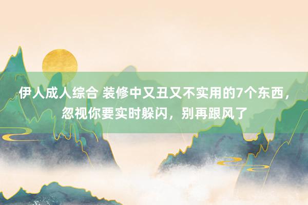 伊人成人综合 装修中又丑又不实用的7个东西，忽视你要实时躲闪，别再跟风了
