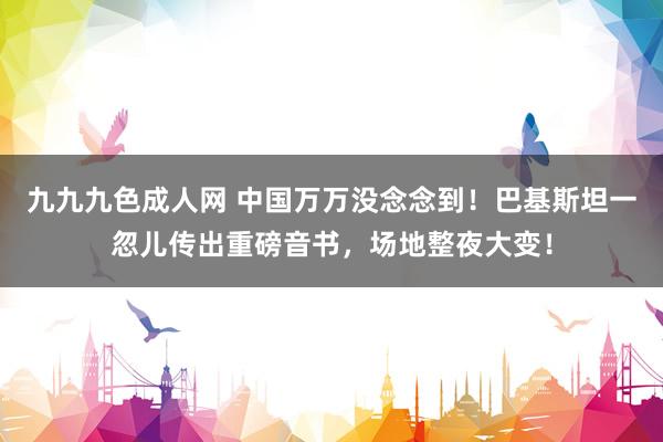 九九九色成人网 中国万万没念念到！巴基斯坦一忽儿传出重磅音书，场地整夜大变！