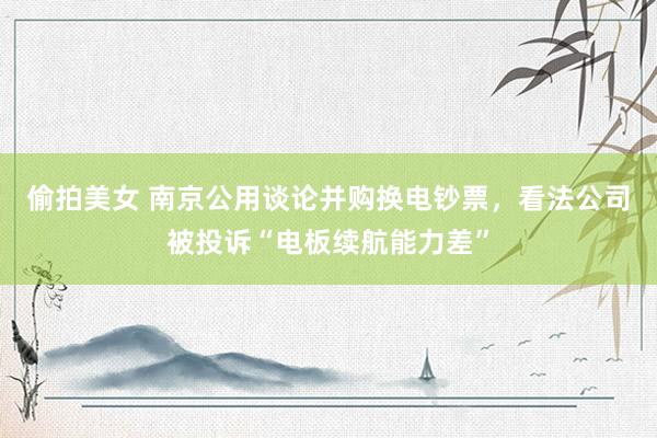 偷拍美女 南京公用谈论并购换电钞票，看法公司被投诉“电板续航能力差”