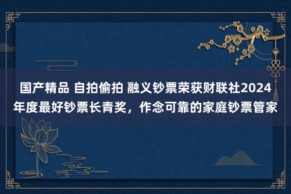 国产精品 自拍偷拍 融义钞票荣获财联社2024年度最好钞票长青奖，作念可靠的家庭钞票管家