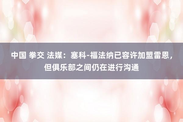 中国 拳交 法媒：塞科-福法纳已容许加盟雷恩，但俱乐部之间仍在进行沟通