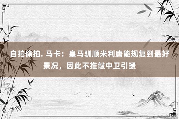 自拍偷拍. 马卡：皇马驯顺米利唐能规复到最好景况，因此不推敲中卫引援
