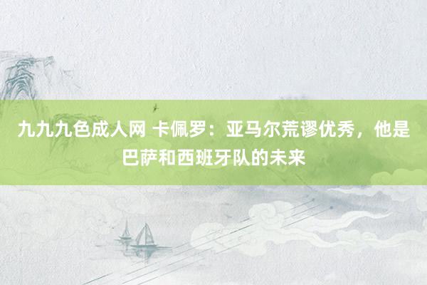 九九九色成人网 卡佩罗：亚马尔荒谬优秀，他是巴萨和西班牙队的未来
