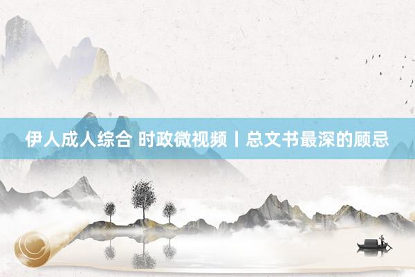 伊人成人综合 时政微视频丨总文书最深的顾忌
