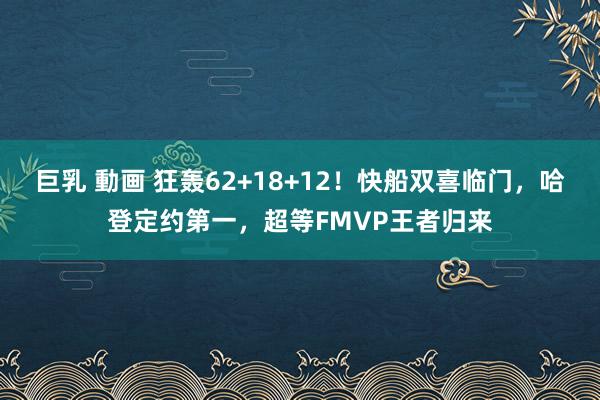 巨乳 動画 狂轰62+18+12！快船双喜临门，哈登定约第一，超等FMVP王者归来
