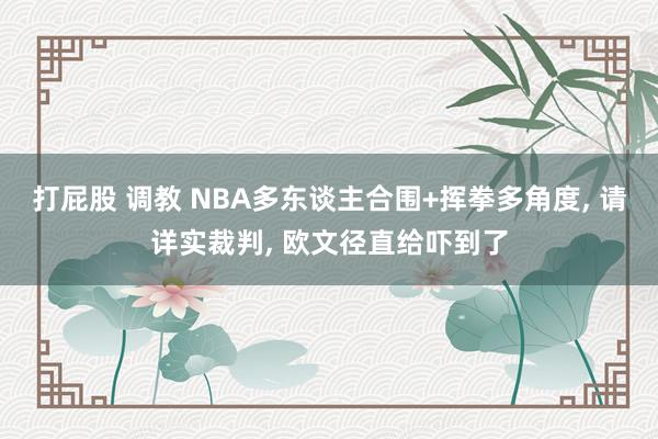 打屁股 调教 NBA多东谈主合围+挥拳多角度， 请详实裁判， 欧文径直给吓到了