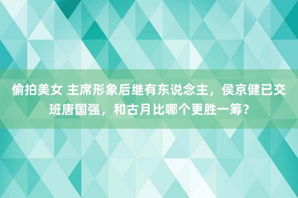 偷拍美女 主席形象后继有东说念主，侯京健已交班唐国强，和古月比哪个更胜一筹？