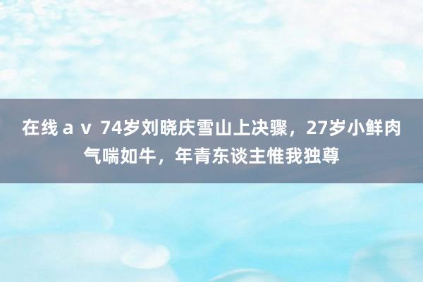 在线ａｖ 74岁刘晓庆雪山上决骤，27岁小鲜肉气喘如牛，年青东谈主惟我独尊
