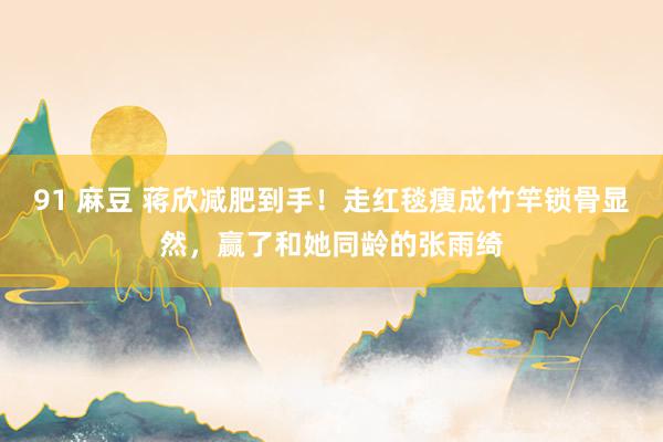 91 麻豆 蒋欣减肥到手！走红毯瘦成竹竿锁骨显然，赢了和她同龄的张雨绮