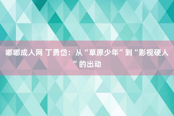 嘟嘟成人网 丁勇岱：从“草原少年”到“影视硬人”的出动