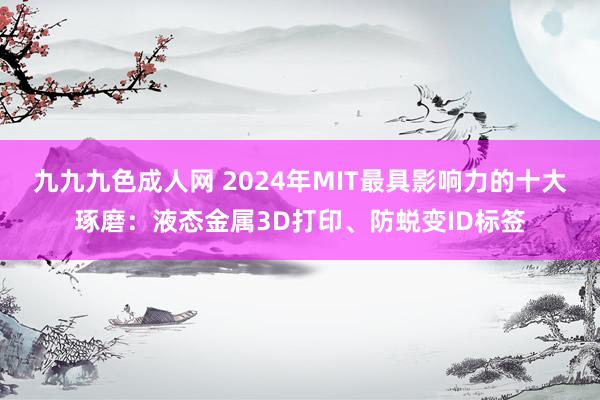 九九九色成人网 2024年MIT最具影响力的十大琢磨：液态金属3D打印、防蜕变ID标签