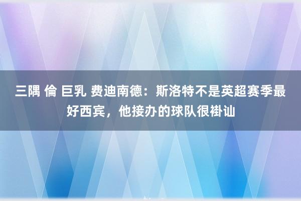 三隅 倫 巨乳 费迪南德：斯洛特不是英超赛季最好西宾，他接办的球队很褂讪