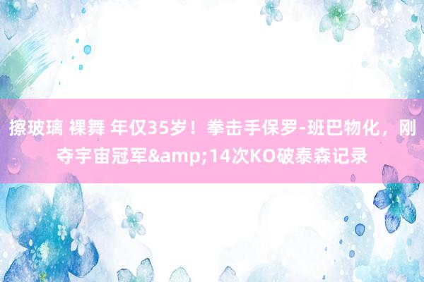 擦玻璃 裸舞 年仅35岁！拳击手保罗-班巴物化，刚夺宇宙冠军&14次KO破泰森记录