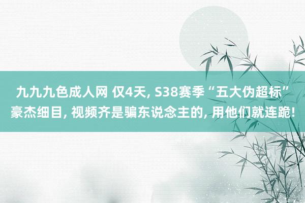 九九九色成人网 仅4天， S38赛季“五大伪超标”豪杰细目， 视频齐是骗东说念主的， 用他们就连跪!