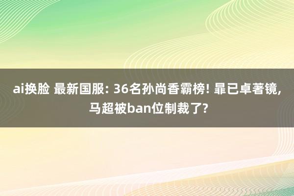 ai换脸 最新国服: 36名孙尚香霸榜! 暃已卓著镜， 马超被ban位制裁了?