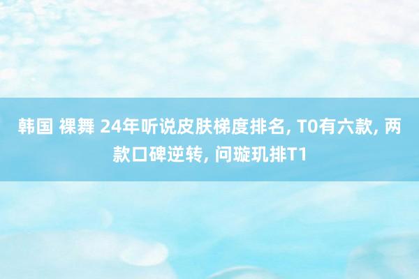 韩国 裸舞 24年听说皮肤梯度排名， T0有六款， 两款口碑逆转， 问璇玑排T1