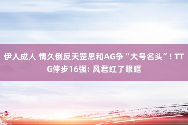 伊人成人 情久倒反天罡思和AG争“大号名头”! TTG停步16强: 风君红了眼眶