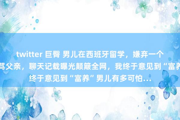 twitter 巨臀 男儿在西班牙留学，嫌弃一个月一万不够花，痛骂父亲，聊天记载曝光颠簸全网，我终于意见到“富养”男儿有多可怕…