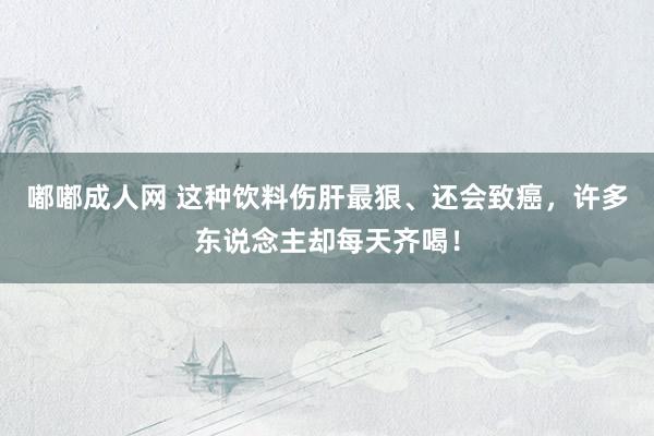 嘟嘟成人网 这种饮料伤肝最狠、还会致癌，许多东说念主却每天齐喝！