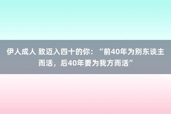 伊人成人 致迈入四十的你：“前40年为别东谈主而活，后40年要为我方而活”