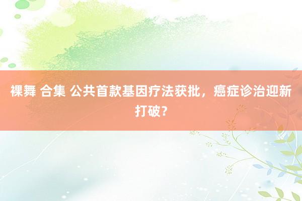 裸舞 合集 公共首款基因疗法获批，癌症诊治迎新打破？