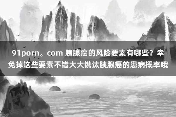 91porn。com 胰腺癌的风险要素有哪些？幸免掉这些要素不错大大镌汰胰腺癌的患病概率哦