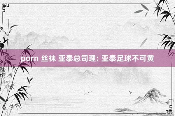porn 丝袜 亚泰总司理: 亚泰足球不可黄
