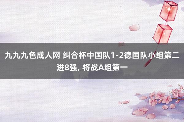 九九九色成人网 纠合杯中国队1-2德国队小组第二进8强， 将战A组第一