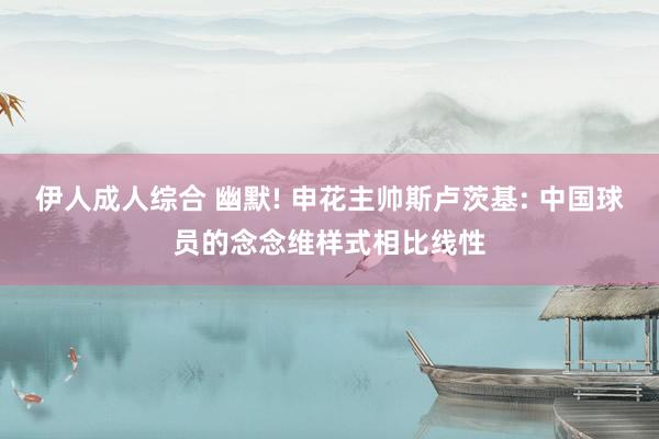 伊人成人综合 幽默! 申花主帅斯卢茨基: 中国球员的念念维样式相比线性