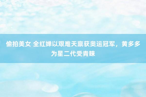 偷拍美女 全红婵以艰难天禀获奥运冠军，黄多多为星二代受青睐