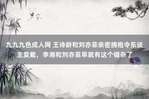 九九九色成人网 王诗龄和刘亦菲亲密拥抱令东谈主爱戴，李湘和刘亦菲早就有这个错杂了