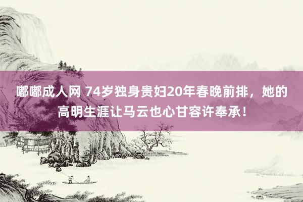 嘟嘟成人网 74岁独身贵妇20年春晚前排，她的高明生涯让马云也心甘容许奉承！