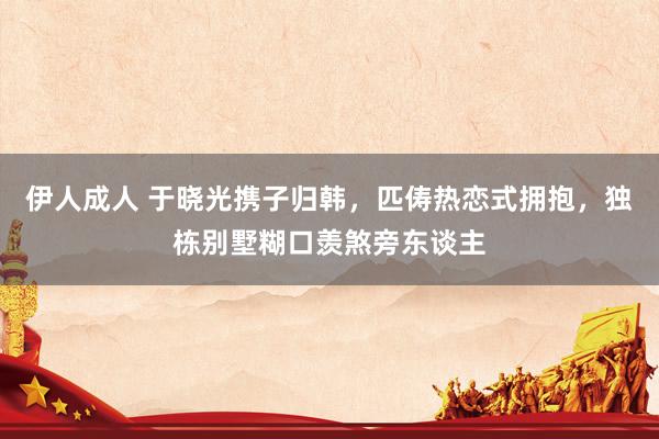 伊人成人 于晓光携子归韩，匹俦热恋式拥抱，独栋别墅糊口羡煞旁东谈主