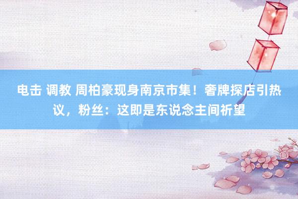 电击 调教 周柏豪现身南京市集！奢牌探店引热议，粉丝：这即是东说念主间祈望