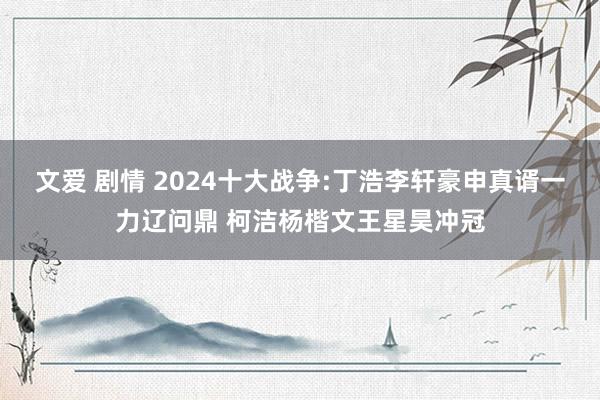 文爱 剧情 2024十大战争:丁浩李轩豪申真谞一力辽问鼎 柯洁杨楷文王星昊冲冠