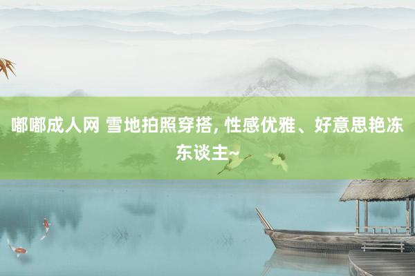 嘟嘟成人网 雪地拍照穿搭， 性感优雅、好意思艳冻东谈主~