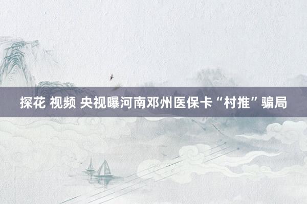 探花 视频 央视曝河南邓州医保卡“村推”骗局