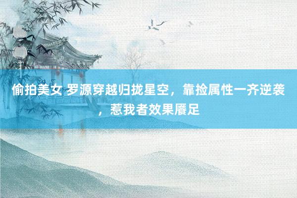 偷拍美女 罗源穿越归拢星空，靠捡属性一齐逆袭，惹我者效果餍足
