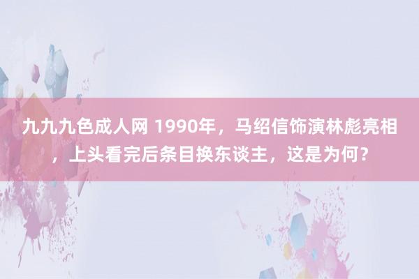九九九色成人网 1990年，马绍信饰演林彪亮相，上头看完后条目换东谈主，这是为何？